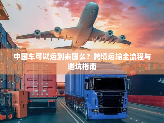 中国车可以运到泰国么？跨境运输全流程与避坑指南