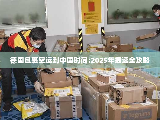 德国包裹空运到中国时间:2025年提速全攻略