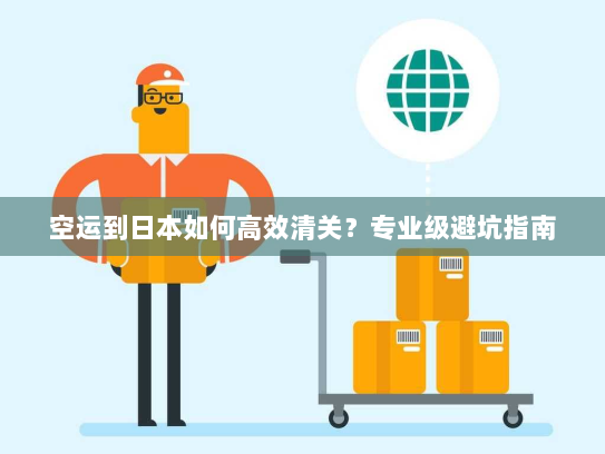 空运到日本如何高效清关？专业级避坑指南