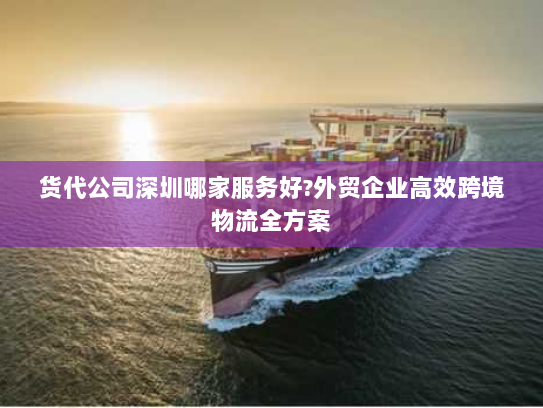 货代公司深圳哪家服务好?外贸企业高效跨境物流全方案 货代公司深圳哪家服务好?外贸企业高效跨境物流全方案