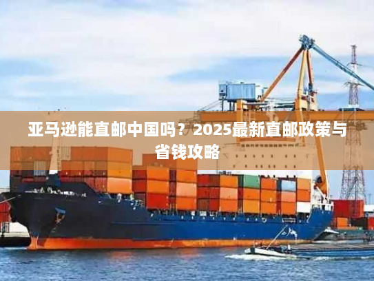 亚马逊能直邮中国吗?2025最新直邮政策与省钱攻略 亚马逊能直邮中国吗?2025最新直邮政策与省钱攻略