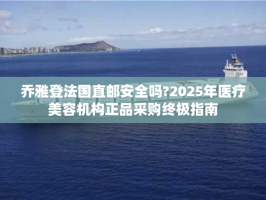 乔雅登法国直邮安全吗?2025年医疗美容机构正品采购终极指南 乔雅登法国直邮安全吗?2025年医疗美容机构正品采购终极指南