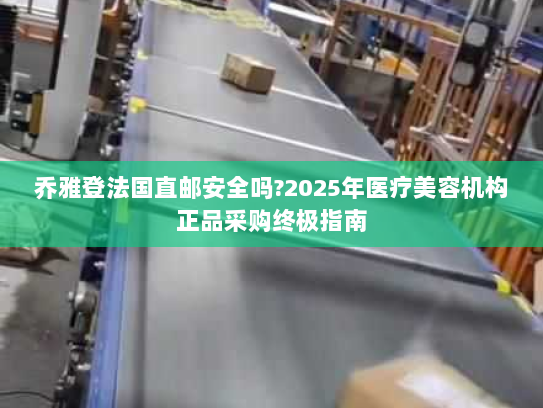 乔雅登法国直邮安全吗?2025年医疗美容机构正品采购终极指南 乔雅登法国直邮安全吗?2025年医疗美容机构正品采购终极指南