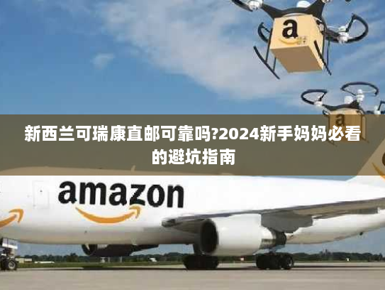 新西兰可瑞康直邮可靠吗?2024新手妈妈必看的避坑指南 新西兰可瑞康直邮可靠吗?2024新手妈妈必看的避坑指南