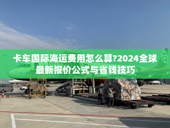 卡车国际海运费用怎么算?2024全球最新报价公式与省钱技巧 卡车国际海运费用怎么算?2024全球最新报价公式与省钱技巧