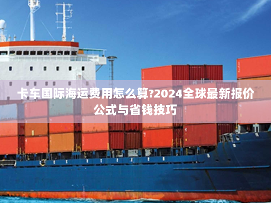 卡车国际海运费用怎么算?2024全球最新报价公式与省钱技巧