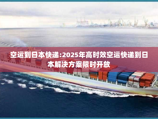 空运到日本快递:2025年高时效空运快递到日本解决方案限时开放