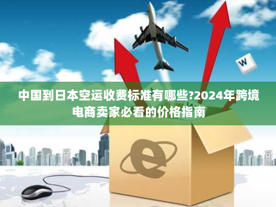 中国到日本空运收费标准有哪些?2024年跨境电商卖家必看的价格指南