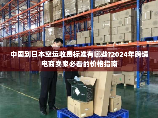 中国到日本空运收费标准有哪些?2024年跨境电商卖家必看的价格指南 中国到日本空运收费标准有哪些?2024年跨境电商卖家必看的价格指南