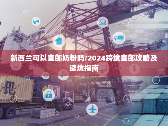 新西兰可以直邮奶粉吗?2024跨境直邮攻略及避坑指南 新西兰可以直邮奶粉吗?2024跨境直邮攻略及避坑指南