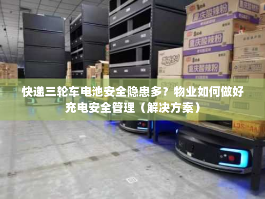 快递三轮车电池安全隐患多?物业如何做好充电安全管理(解决方案) 快递三轮车电池安全隐患多?物业如何做好充电安全管理(解决方案)