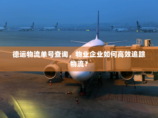 德运物流单号查询,物业企业如何高效追踪物流? 德运物流单号查询,物业企业如何高效追踪物流?