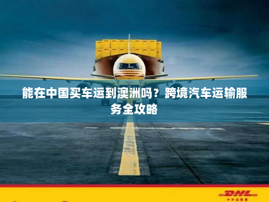 能在中国买车运到澳洲吗?跨境汽车运输服务全攻略 能在中国买车运到澳洲吗?跨境汽车运输服务全攻略