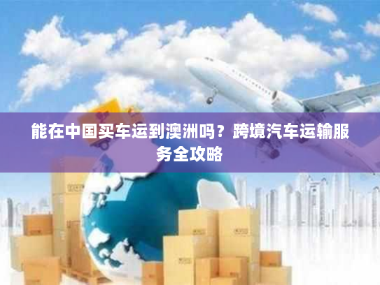 能在中国买车运到澳洲吗?跨境汽车运输服务全攻略 能在中国买车运到澳洲吗?跨境汽车运输服务全攻略