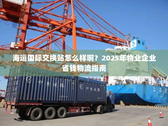 海运国际交换站怎么样啊?2025年物业企业省钱物流指南 海运国际交换站怎么样啊?2025年物业企业省钱物流指南