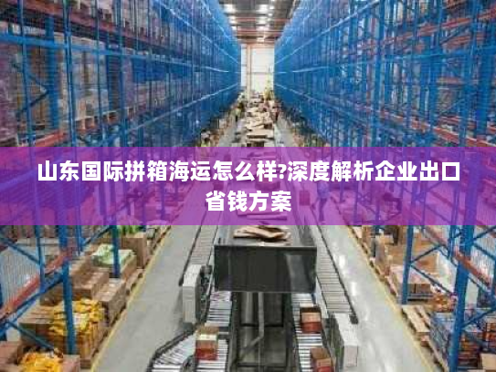 山东国际拼箱海运怎么样?深度解析企业出口省钱方案