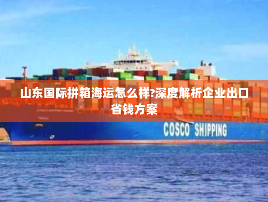 山东国际拼箱海运怎么样?深度解析企业出口省钱方案 山东国际拼箱海运怎么样?深度解析企业出口省钱方案