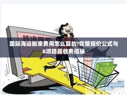 国际海运搬家费用怎么算的?完整报价公式与8项隐藏收费揭秘