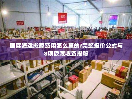国际海运搬家费用怎么算的?完整报价公式与8项隐藏收费揭秘 国际海运搬家费用怎么算的?完整报价公式与8项隐藏收费揭秘