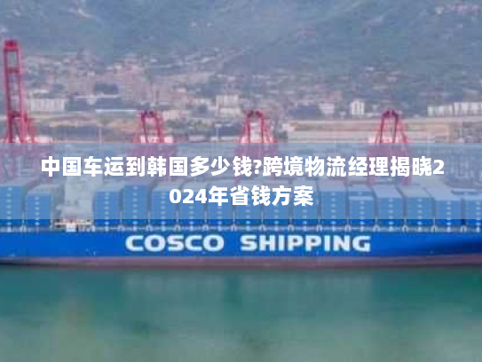 中国车运到韩国多少钱?跨境物流经理揭晓2024年省钱方案