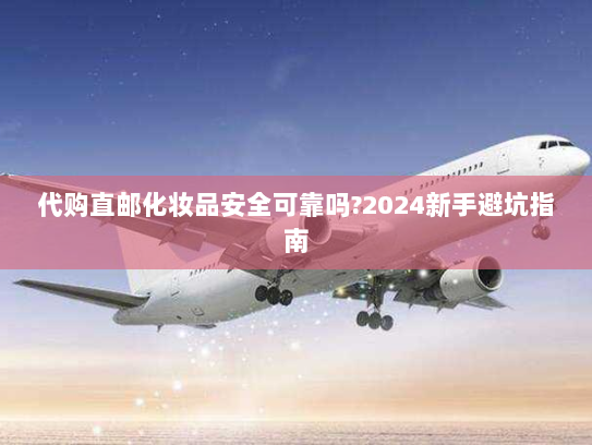 代购直邮化妆品安全可靠吗?2024新手避坑指南 代购直邮化妆品安全可靠吗?2024新手避坑指南