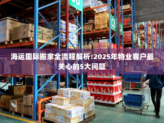 海运国际搬家全流程解析:2025年物业客户最关心的5大问题 海运国际搬家全流程解析:2025年物业客户最关心的5大问题