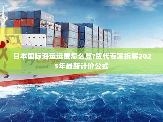 日本国际海运运费怎么算?货代专家拆解2025年最新计价公式