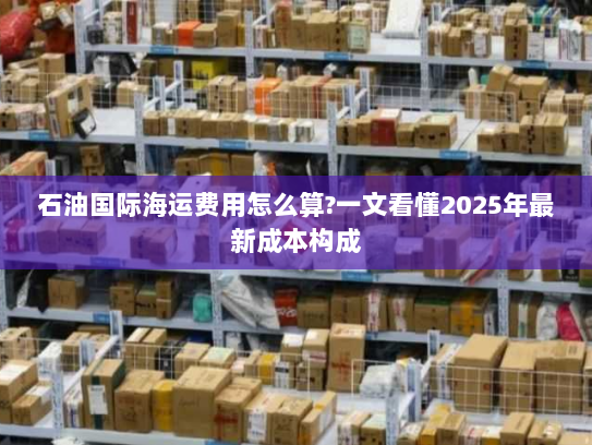 石油国际海运费用怎么算?一文看懂2025年最新成本构成 石油国际海运费用怎么算?一文看懂2025年最新成本构成