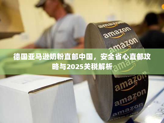 德国亚马逊奶粉直邮中国,安全省心直邮攻略与2025关税解析 德国亚马逊奶粉直邮中国,安全省心直邮攻略与2025关税解析