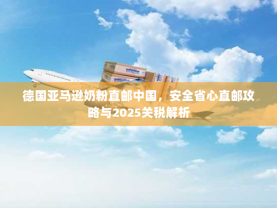 德国亚马逊奶粉直邮中国,安全省心直邮攻略与2025关税解析 德国亚马逊奶粉直邮中国,安全省心直邮攻略与2025关税解析