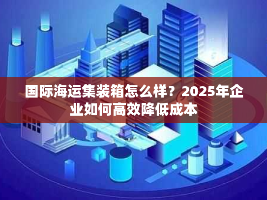 国际海运集装箱怎么样？2025年企业如何高效降低成本