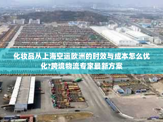 化妆品从上海空运欧洲的时效与成本怎么优化?跨境物流专家最新方案
