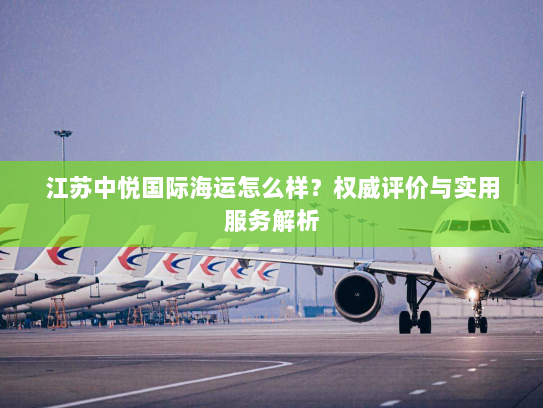 江苏中悦国际海运怎么样?权威评价与实用服务解析 江苏中悦国际海运怎么样?权威评价与实用服务解析