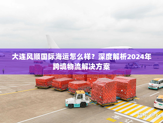 大连风顺国际海运怎么样?深度解析2024年跨境物流解决方案 大连风顺国际海运怎么样?深度解析2024年跨境物流解决方案