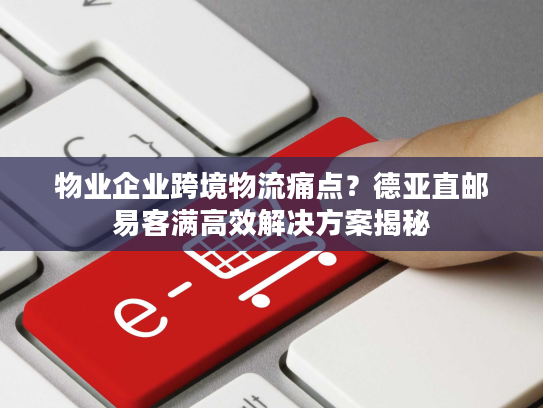 物业企业跨境物流痛点？德亚直邮易客满高效解决方案揭秘