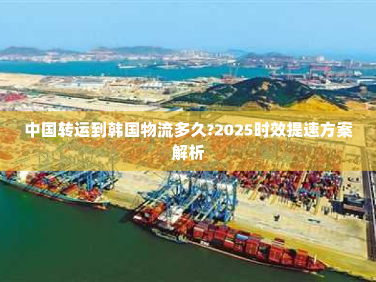 中国转运到韩国物流多久?2025时效提速方案解析 中国转运到韩国物流多久?2025时效提速方案解析