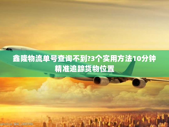 鑫隆物流单号查询不到?3个实用方法10分钟精准追踪货物位置 鑫隆物流单号查询不到?3个实用方法10分钟精准追踪货物位置