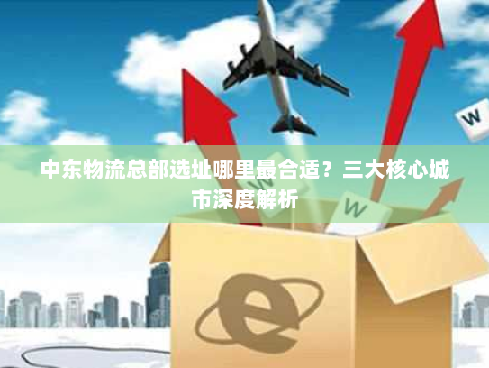 中东物流总部选址哪里最合适?三大核心城市深度解析 中东物流总部选址哪里最合适?三大核心城市深度解析