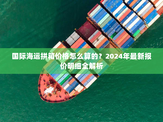 国际海运拼箱价格怎么算的?2024年最新报价明细全解析 国际海运拼箱价格怎么算的?2024年最新报价明细全解析