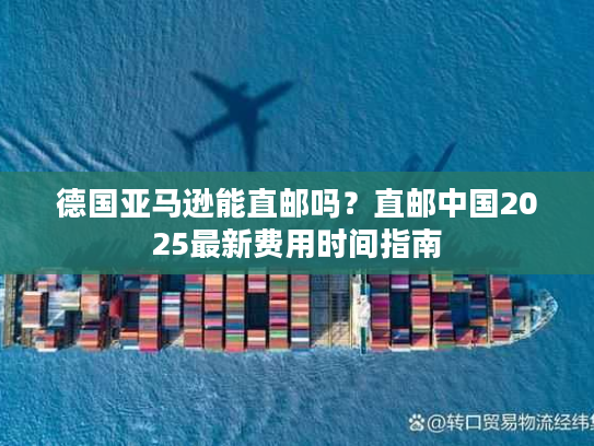 德国亚马逊能直邮吗？直邮中国2025最新费用时间指南