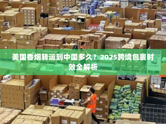 美国香烟转运到中国多久？2025跨境包裹时效全解析