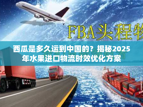 西瓜是多久运到中国的？揭秘2025年水果进口物流时效优化方案