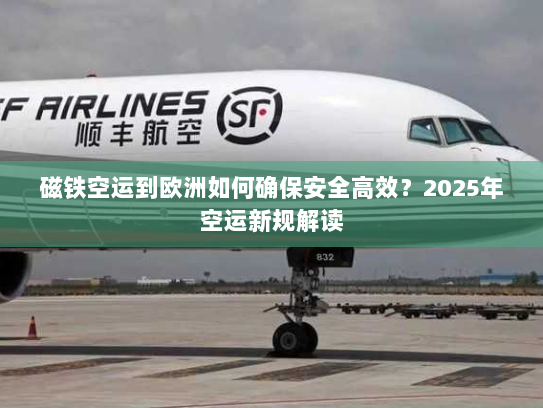 磁铁空运到欧洲如何确保安全高效？2025年空运新规解读