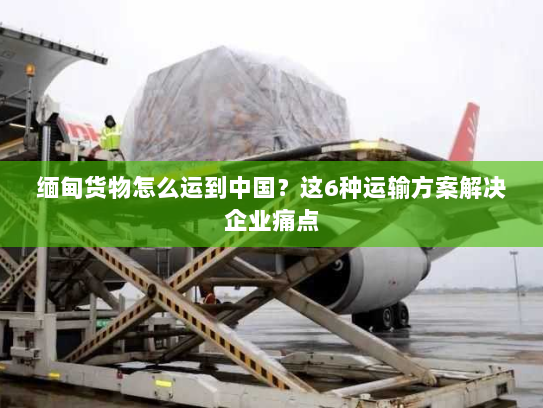 缅甸货物怎么运到中国?这6种运输方案解决企业痛点 缅甸货物怎么运到中国?这6种运输方案解决企业痛点