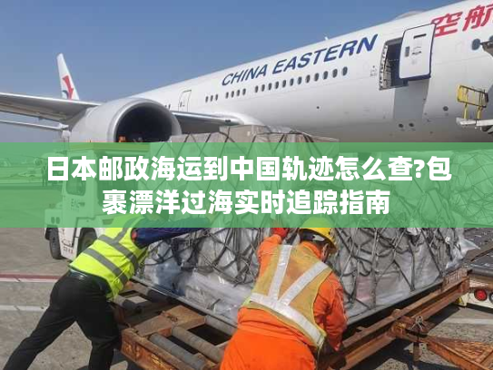 日本邮政海运到中国轨迹怎么查?包裹漂洋过海实时追踪指南 日本邮政海运到中国轨迹怎么查?包裹漂洋过海实时追踪指南