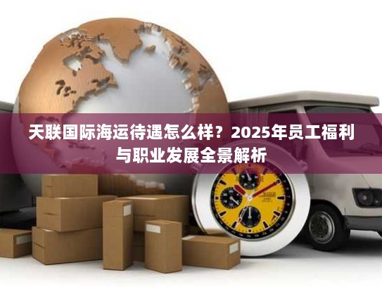天联国际海运待遇怎么样?2025年员工福利与职业发展全景解析 天联国际海运待遇怎么样?2025年员工福利与职业发展全景解析