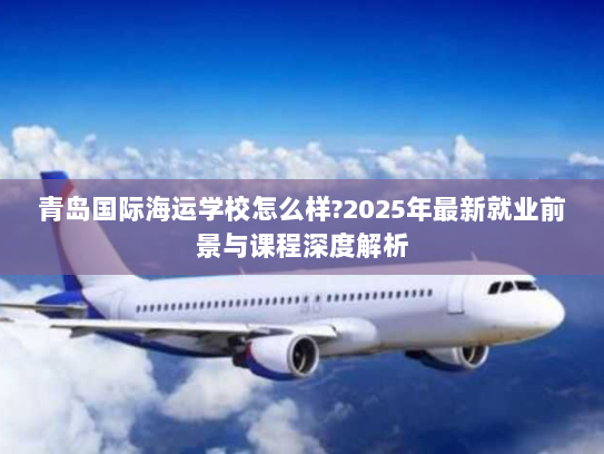 青岛国际海运学校怎么样?2025年最新就业前景与课程深度解析