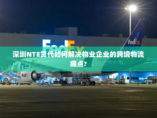 深圳NTE货代如何解决物业企业的跨境物流痛点? 深圳NTE货代如何解决物业企业的跨境物流痛点?