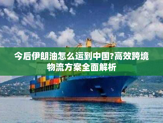 今后伊朗油怎么运到中国?高效跨境物流方案全面解析