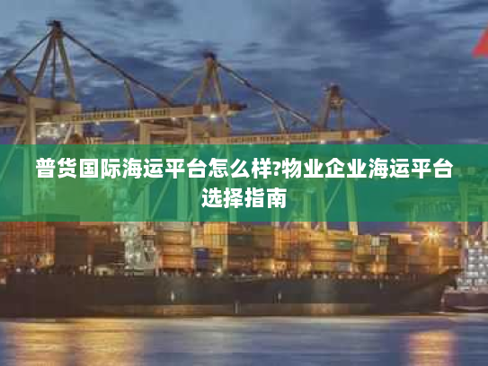 普货国际海运平台怎么样?物业企业海运平台选择指南 普货国际海运平台怎么样?物业企业海运平台选择指南